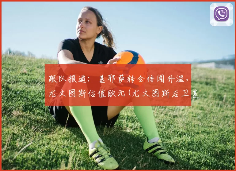 跟队报道：基耶萨转会传闻升温，尤文图斯估值欧元(尤文图斯后卫基耶萨)